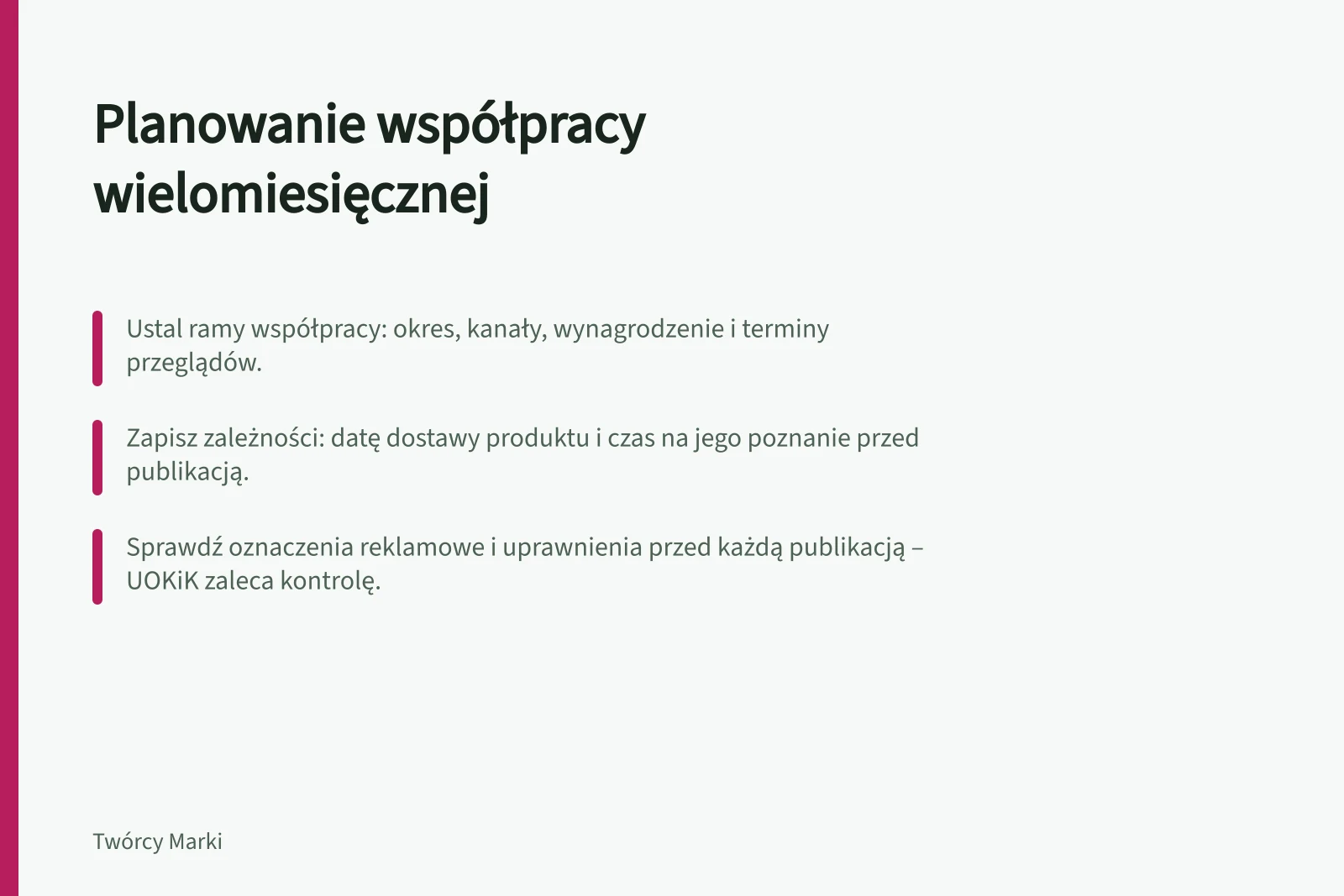 Planowanie współpracy wielomiesięcznej: Ustal ramy współpracy: okres, kanały, wynagrodzenie i terminy przeglądów.; Zapisz zależności: datę dostawy produktu i czas na jego poznanie przed publikacją.; Sprawdź oznaczenia reklamowe i uprawnienia przed każdą publikacją – UOKiK zaleca kontrolę.