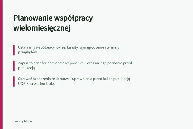 Planowanie współpracy wielomiesięcznej: Ustal ramy współpracy: okres, kanały, wynagrodzenie i terminy przeglądów.; Zapisz zależności: datę dostawy produktu i czas na jego poznanie przed publikacją.; Sprawdź oznaczenia reklamowe i uprawnienia przed każdą publikacją – UOKiK zaleca kontrolę. Planowanie zobowiązań na kilka miesięcy